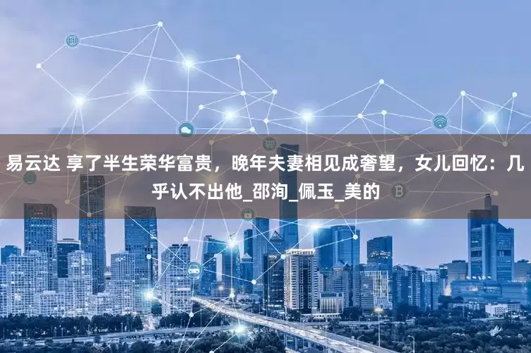 易云达 享了半生荣华富贵，晚年夫妻相见成奢望，女儿回忆：几乎认不出他_邵洵_佩玉_美的