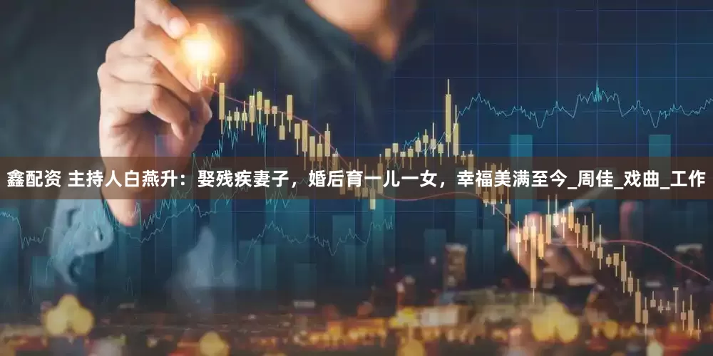 鑫配资 主持人白燕升：娶残疾妻子，婚后育一儿一女，幸福美满至今_周佳_戏曲_工作