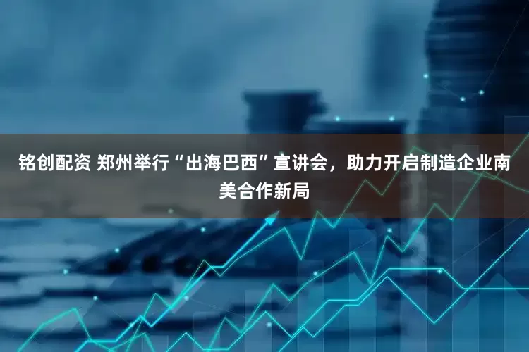 铭创配资 郑州举行“出海巴西”宣讲会，助力开启制造企业南美合作新局