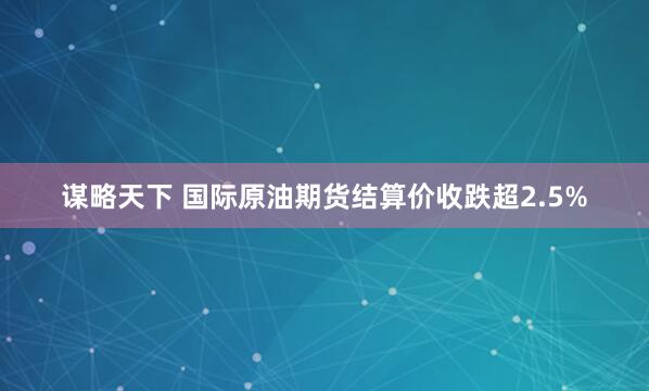 谋略天下 国际原油期货结算价收跌超2.5%