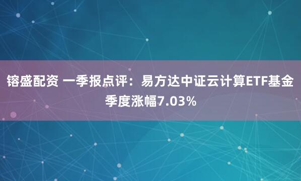 镕盛配资 一季报点评：易方达中证云计算ETF基金季度涨幅7.03%