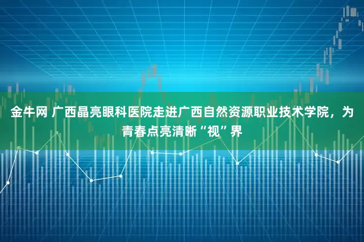 金牛网 广西晶亮眼科医院走进广西自然资源职业技术学院，为青春点亮清晰“视”界