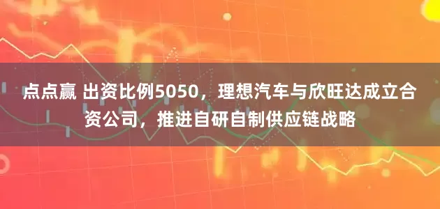 点点赢 出资比例5050，理想汽车与欣旺达成立合资公司，推进自研自制供应链战略