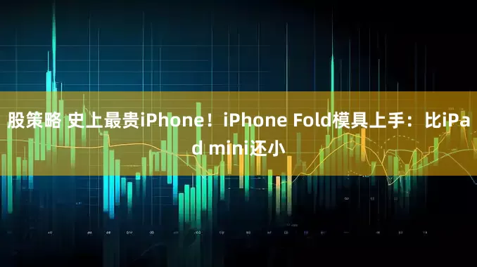 股策略 史上最贵iPhone！iPhone Fold模具上手：比iPad mini还小