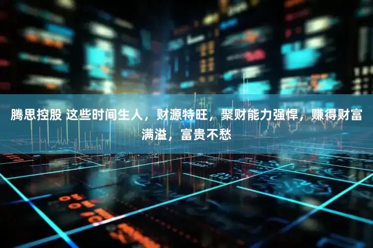 腾思控股 这些时间生人，财源特旺，聚财能力强悍，赚得财富满溢，富贵不愁